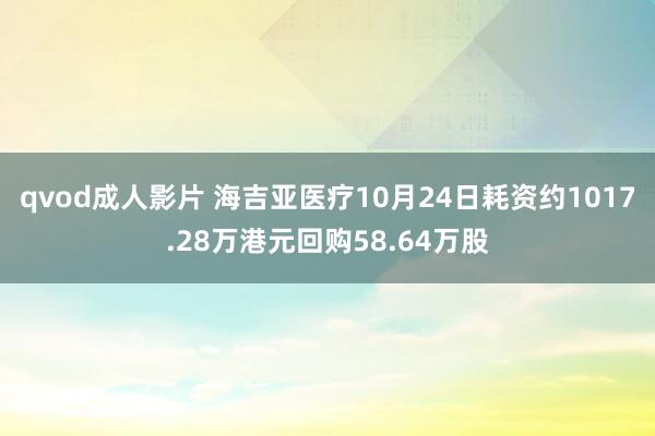 qvod成人影片 海吉亚医疗10月24日耗资约1017.28万港元回购58.64万股