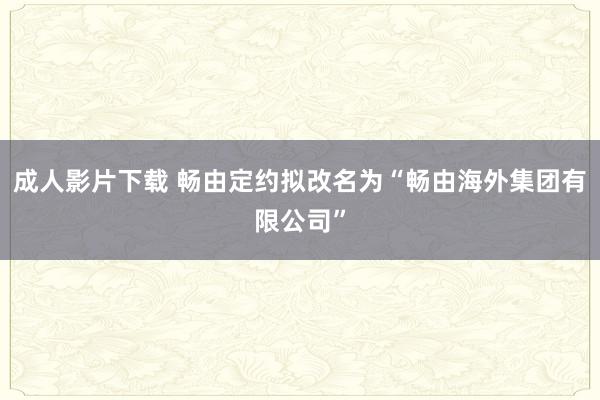 成人影片下载 畅由定约拟改名为“畅由海外集团有限公司”