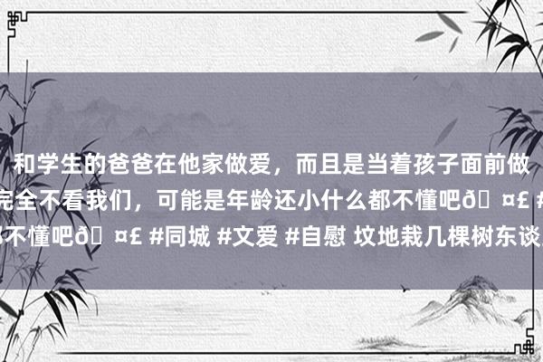 和学生的爸爸在他家做爱，而且是当着孩子面前做爱，太刺激了，孩子完全不看我们，可能是年龄还小什么都不懂吧🤣 #同城 #文爱 #自慰 坟地栽几棵树东谈主财两旺