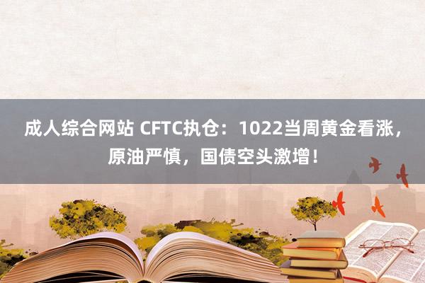 成人综合网站 CFTC执仓：1022当周黄金看涨，原油严慎，国债空头激增！