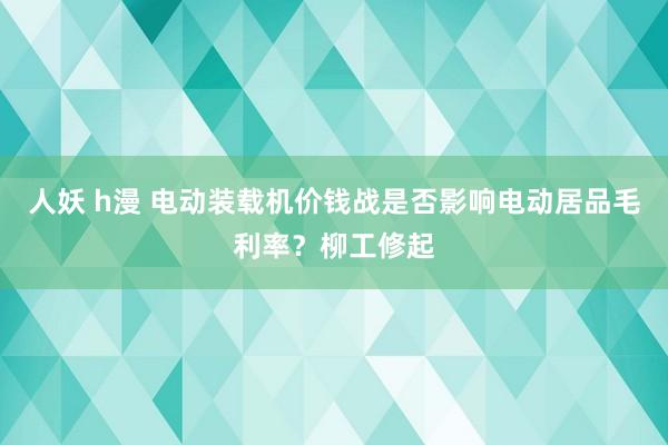 人妖 h漫 电动装载机价钱战是否影响电动居品毛利率？柳工修起