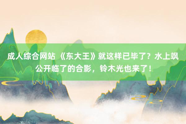 成人综合网站 《东大王》就这样已毕了？水上飒公开临了的合影，铃木光也来了！