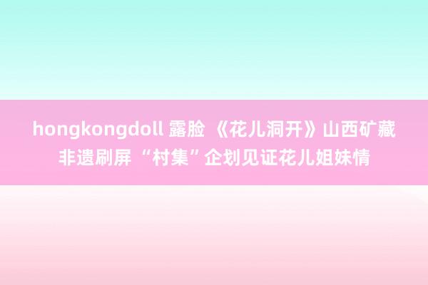 hongkongdoll 露脸 《花儿洞开》山西矿藏非遗刷屏 “村集”企划见证花儿姐妹情