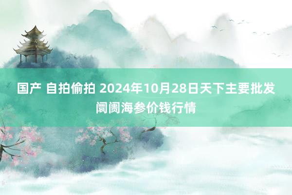 国产 自拍偷拍 2024年10月28日天下主要批发阛阓海参价钱行情