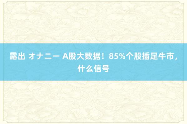 露出 オナニー A股大数据！85%个股插足牛市，什么信号