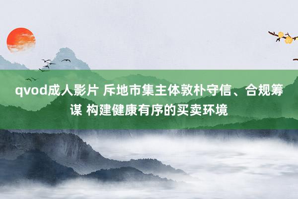 qvod成人影片 斥地市集主体敦朴守信、合规筹谋 构建健康有序的买卖环境