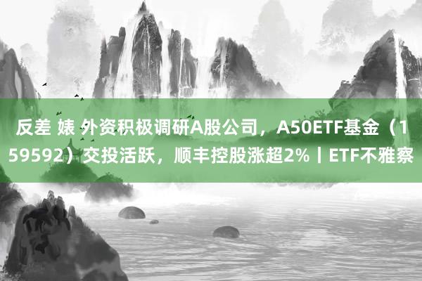 反差 婊 外资积极调研A股公司，A50ETF基金（159592）交投活跃，顺丰控股涨超2%丨ETF不雅察