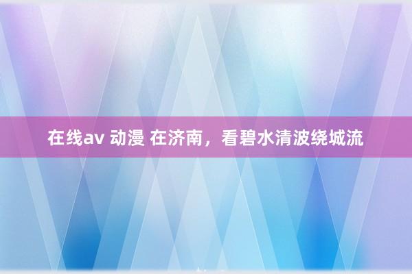 在线av 动漫 在济南，看碧水清波绕城流