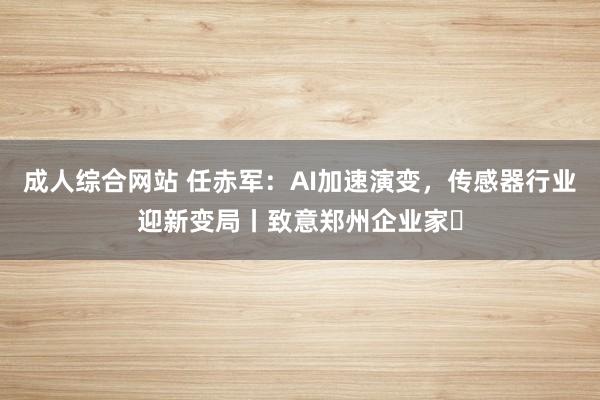 成人综合网站 任赤军：AI加速演变，传感器行业迎新变局丨致意郑州企业家⑫