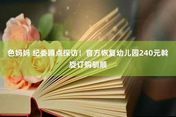 色妈妈 纪委蹲点探访！官方恢复幼儿园240元斡旋订购驯顺