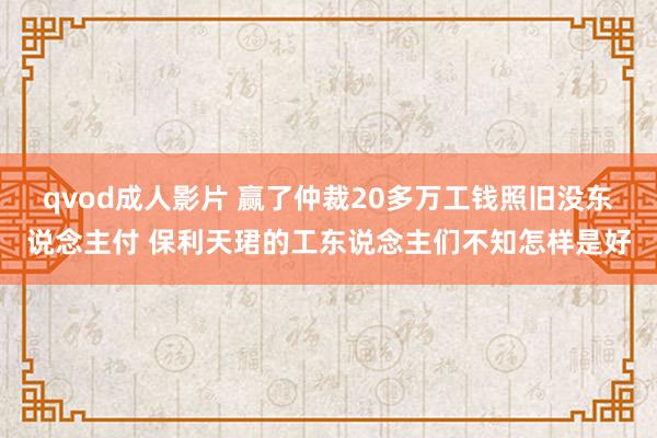 qvod成人影片 赢了仲裁20多万工钱照旧没东说念主付 保利天珺的工东说念主们不知怎样是好