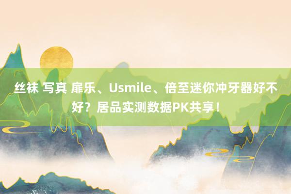 丝袜 写真 扉乐、Usmile、倍至迷你冲牙器好不好？居品实测数据PK共享！