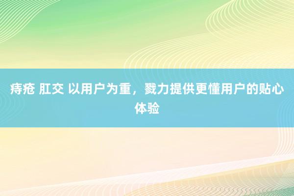 痔疮 肛交 以用户为重，戮力提供更懂用户的贴心体验