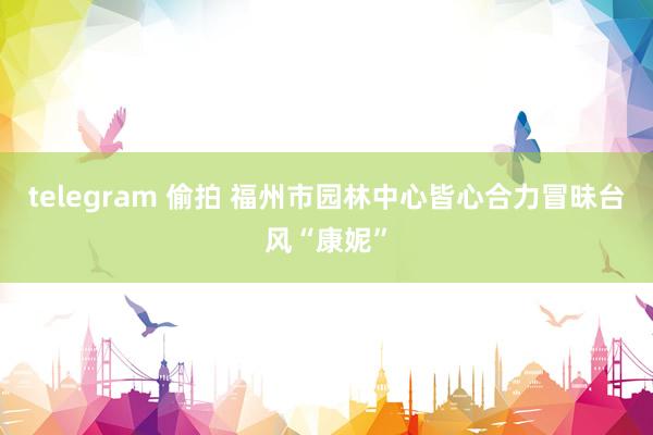 telegram 偷拍 福州市园林中心皆心合力冒昧台风“康妮”