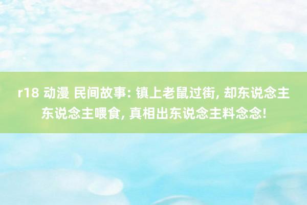 r18 动漫 民间故事: 镇上老鼠过街， 却东说念主东说念主喂食， 真相出东说念主料念念!