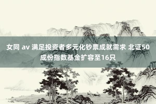 女同 av 满足投资者多元化钞票成就需求 北证50成份指数基金扩容至16只