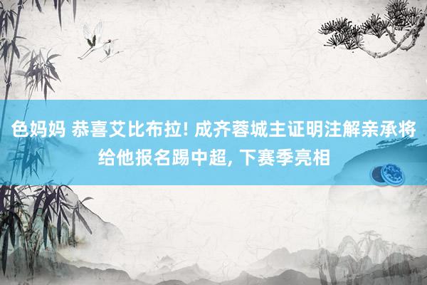 色妈妈 恭喜艾比布拉! 成齐蓉城主证明注解亲承将给他报名踢中超， 下赛季亮相