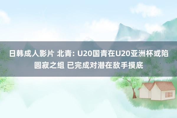 日韩成人影片 北青: U20国青在U20亚洲杯或陷圆寂之组 已完成对潜在敌手摸底