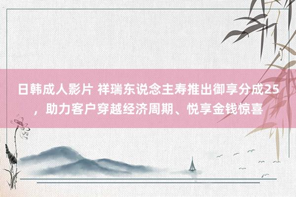 日韩成人影片 祥瑞东说念主寿推出御享分成25，助力客户穿越经济周期、悦享金钱惊喜