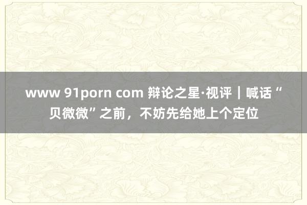 www 91porn com 辩论之星·视评｜喊话“贝微微”之前，不妨先给她上个定位