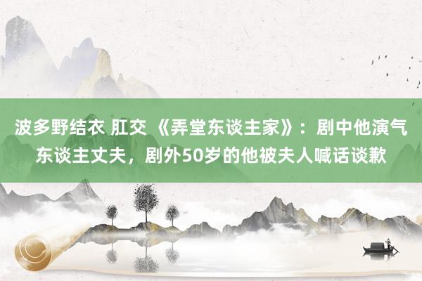 波多野结衣 肛交 《弄堂东谈主家》：剧中他演气东谈主丈夫，剧外50岁的他被夫人喊话谈歉