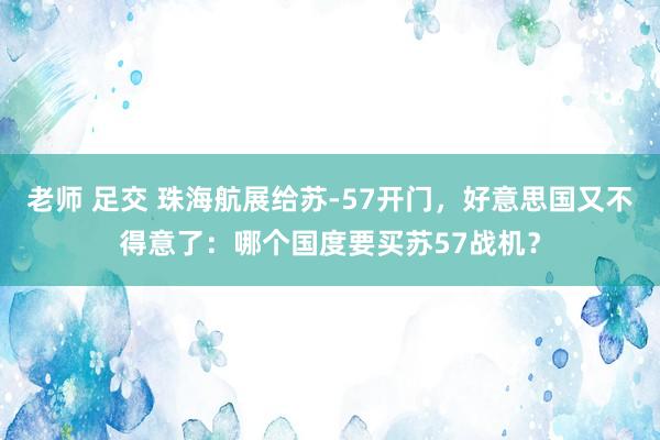 老师 足交 珠海航展给苏-57开门，好意思国又不得意了：哪个国度要买苏57战机？