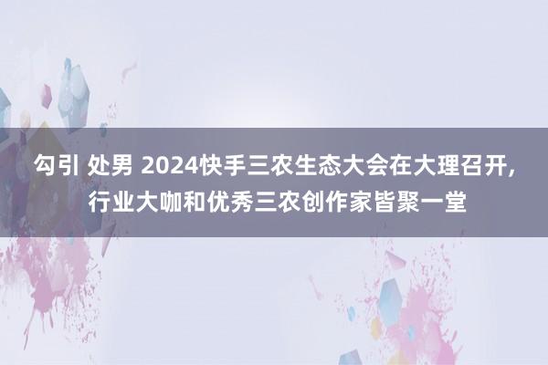 勾引 处男 2024快手三农生态大会在大理召开， 行业大咖和优秀三农创作家皆聚一堂