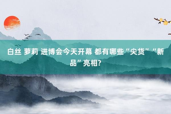 白丝 萝莉 进博会今天开幕 都有哪些“尖货”“新品”亮相?