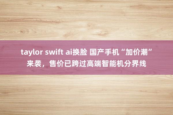 taylor swift ai换脸 国产手机“加价潮”来袭，售价已跨过高端智能机分界线