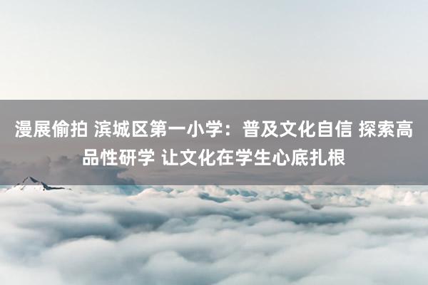 漫展偷拍 滨城区第一小学：普及文化自信 探索高品性研学 让文化在学生心底扎根