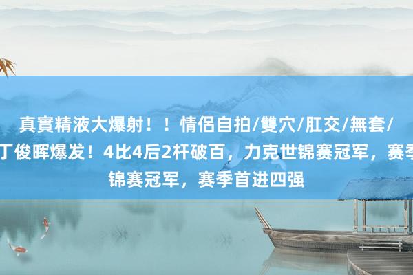 真實精液大爆射！！情侶自拍/雙穴/肛交/無套/大量噴精 丁俊晖爆发！4比4后2杆破百，力克世锦赛冠军，赛季首进四强