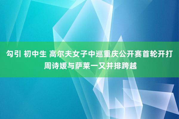 勾引 初中生 高尔夫女子中巡重庆公开赛首轮开打 周诗媛与萨莱一又并排跨越