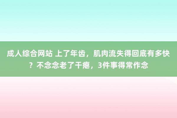 成人综合网站 上了年齿，肌肉流失得回底有多快？不念念老了干瘪，3件事得常作念