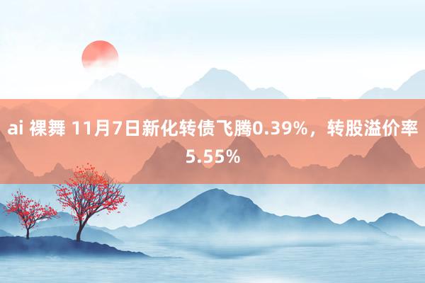 ai 裸舞 11月7日新化转债飞腾0.39%，转股溢价率5.55%