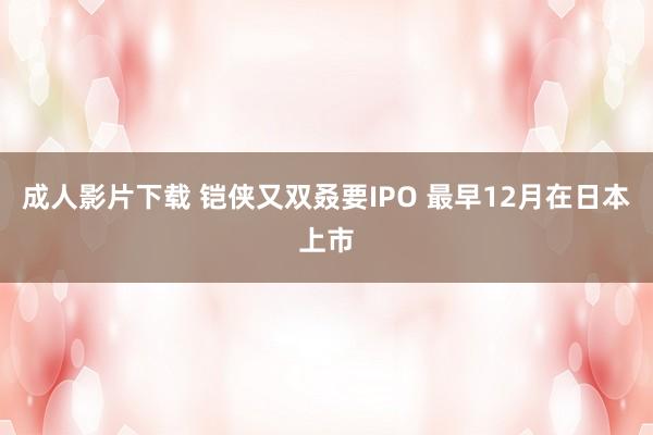 成人影片下载 铠侠又双叒要IPO 最早12月在日本上市