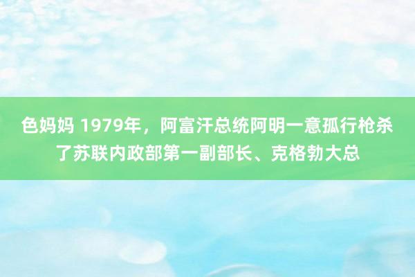 色妈妈 1979年，阿富汗总统阿明一意孤行枪杀了苏联内政部第一副部长、克格勃大总