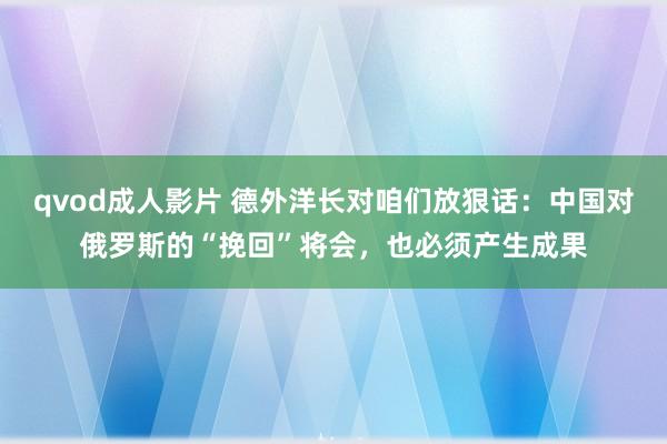 qvod成人影片 德外洋长对咱们放狠话：中国对俄罗斯的“挽回”将会，也必须产生成果