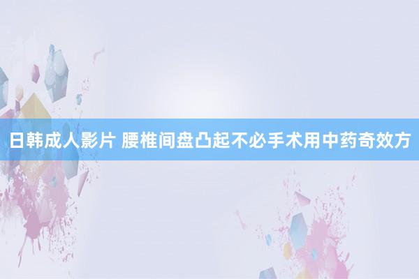 日韩成人影片 腰椎间盘凸起不必手术用中药奇效方