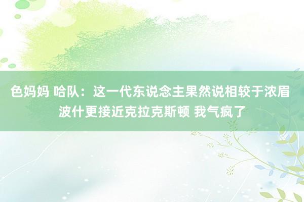 色妈妈 哈队：这一代东说念主果然说相较于浓眉 波什更接近克拉克斯顿 我气疯了