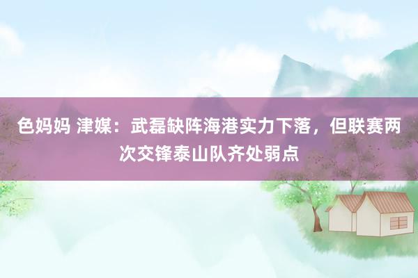 色妈妈 津媒：武磊缺阵海港实力下落，但联赛两次交锋泰山队齐处弱点