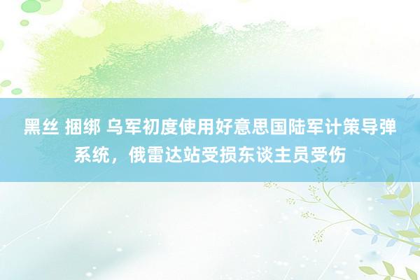 黑丝 捆绑 乌军初度使用好意思国陆军计策导弹系统，俄雷达站受损东谈主员受伤