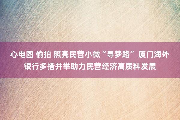 心电图 偷拍 照亮民营小微“寻梦路” 厦门海外银行多措并举助力民营经济高质料发展