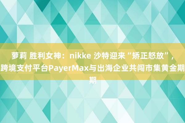 萝莉 胜利女神：nikke 沙特迎来“矫正怒放”，跨境支付平台PayerMax与出海企业共闯市集黄金期