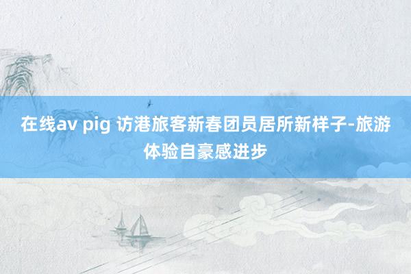 在线av pig 访港旅客新春团员居所新样子-旅游体验自豪感进步