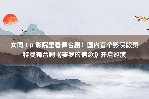 女同 t p 影院里看舞台剧！国内首个影院版奥特曼舞台剧《赛罗的信念》开启巡演