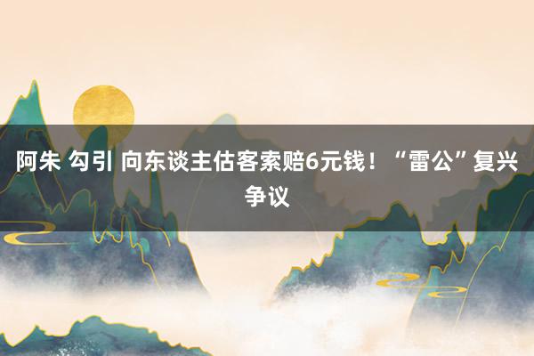 阿朱 勾引 向东谈主估客索赔6元钱！“雷公”复兴争议