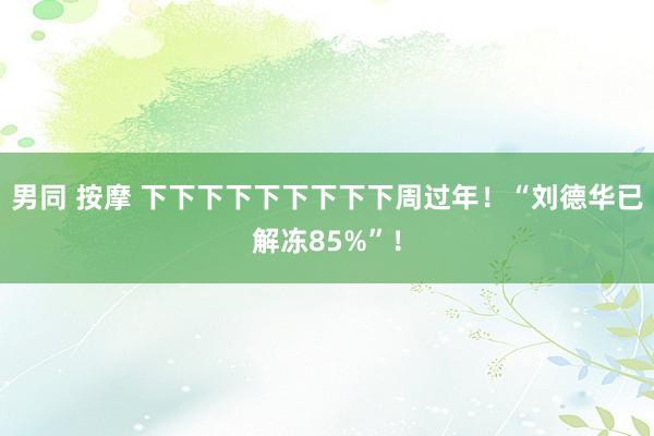 男同 按摩 下下下下下下下下下周过年！“刘德华已解冻85%”！