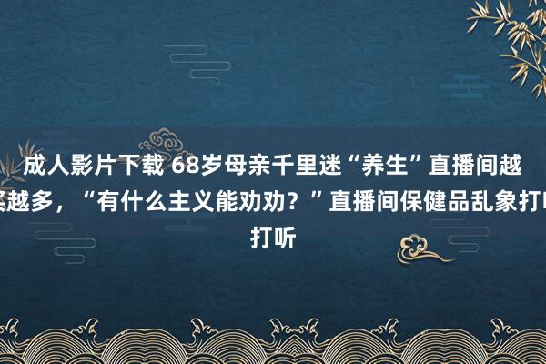 成人影片下载 68岁母亲千里迷“养生”直播间越买越多，“有什么主义能劝劝？”直播间保健品乱象打听