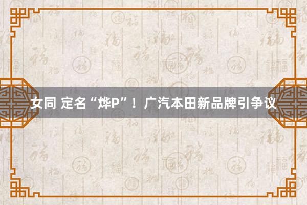 女同 定名“烨P”！广汽本田新品牌引争议