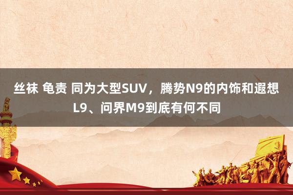 丝袜 龟责 同为大型SUV，腾势N9的内饰和遐想L9、问界M9到底有何不同